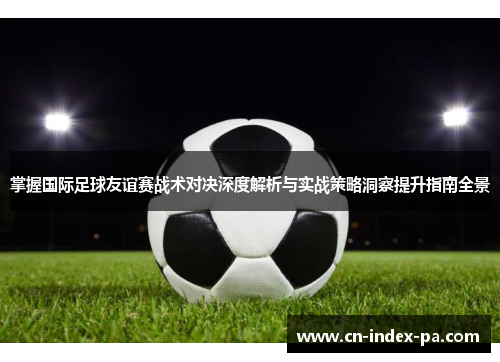 掌握国际足球友谊赛战术对决深度解析与实战策略洞察提升指南全景 掌握国际足球友谊赛战术对决深度解析与实战策略洞察提升指南全景