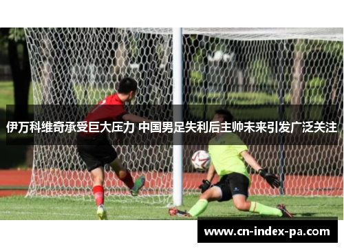 伊万科维奇承受巨大压力 中国男足失利后主帅未来引发广泛关注 伊万科维奇承受巨大压力 中国男足失利后主帅未来引发广泛关注