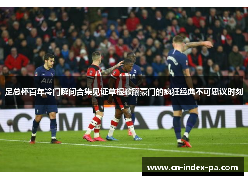 足总杯百年冷门瞬间合集见证草根掀翻豪门的疯狂经典不可思议时刻