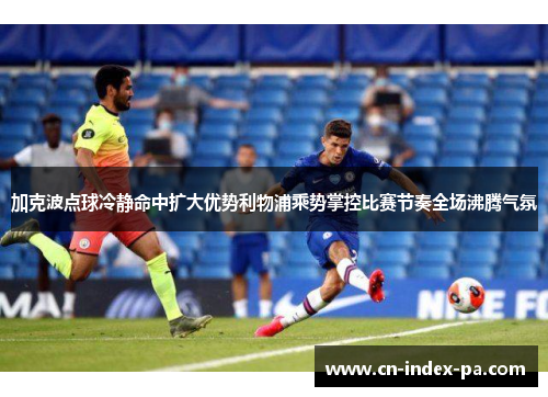 加克波点球冷静命中扩大优势利物浦乘势掌控比赛节奏全场沸腾气氛