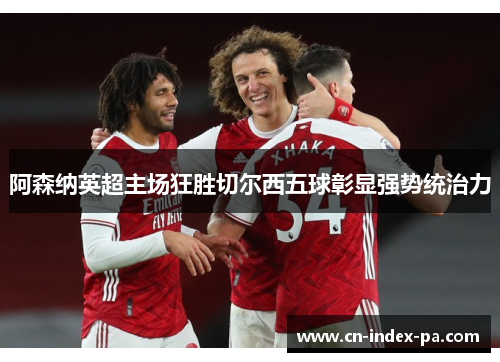 阿森纳英超主场狂胜切尔西五球彰显强势统治力 阿森纳英超主场狂胜切尔西五球彰显强势统治力