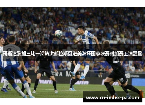 哥斯达黎加三比一逆转洪都拉斯挺进美洲杯国家联赛附加赛上演翻盘